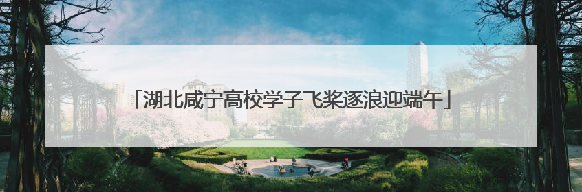 湖北咸宁高校学子飞桨逐浪迎端午